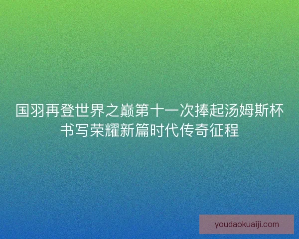 国羽再登世界之巅第十一次捧起汤姆斯杯书写荣耀新篇时代传奇征程